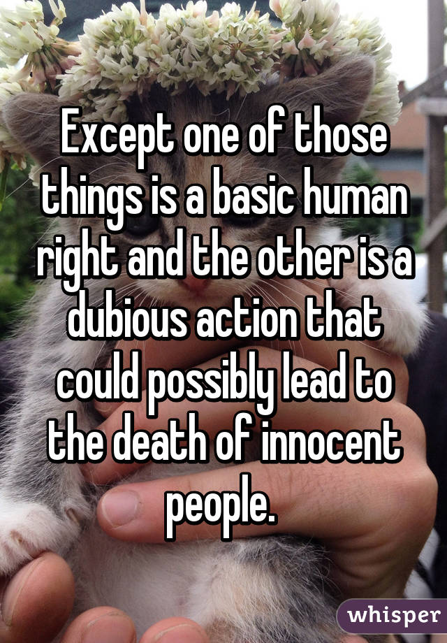 Except one of those things is a basic human right and the other is a dubious action that could possibly lead to the death of innocent people. 