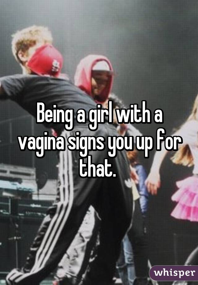 Being a girl with a vagina signs you up for that. 