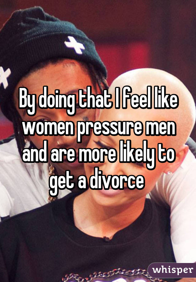 By doing that I feel like women pressure men and are more likely to get a divorce 