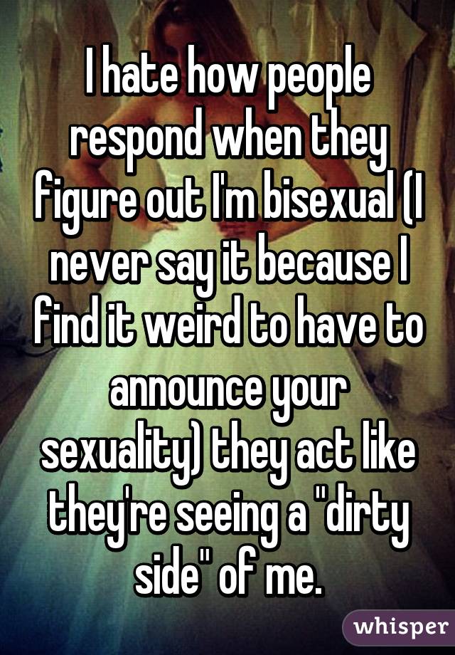 I hate how people respond when they figure out I'm bisexual (I never say it because I find it weird to have to announce your sexuality) they act like they're seeing a "dirty side" of me.