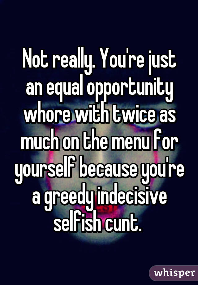 Not really. You're just an equal opportunity whore with twice as much on the menu for yourself because you're a greedy indecisive selfish cunt. 