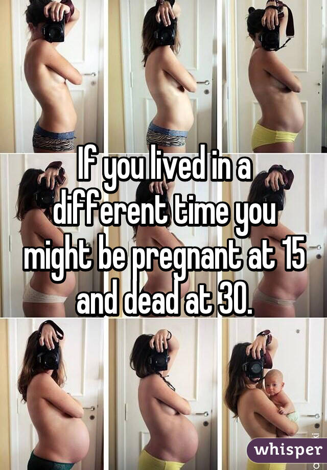 If you lived in a different time you might be pregnant at 15 and dead at 30.