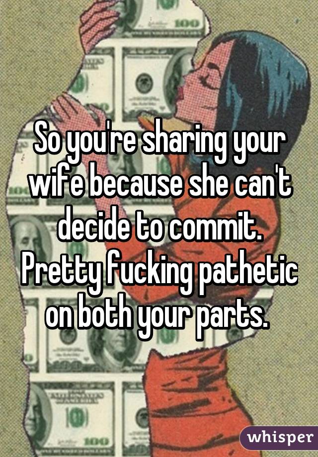 So you're sharing your wife because she can't decide to commit. Pretty fucking pathetic on both your parts. 