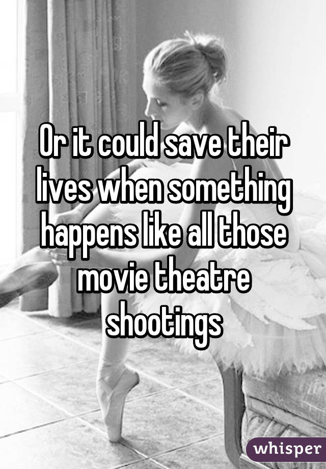 Or it could save their lives when something happens like all those movie theatre shootings