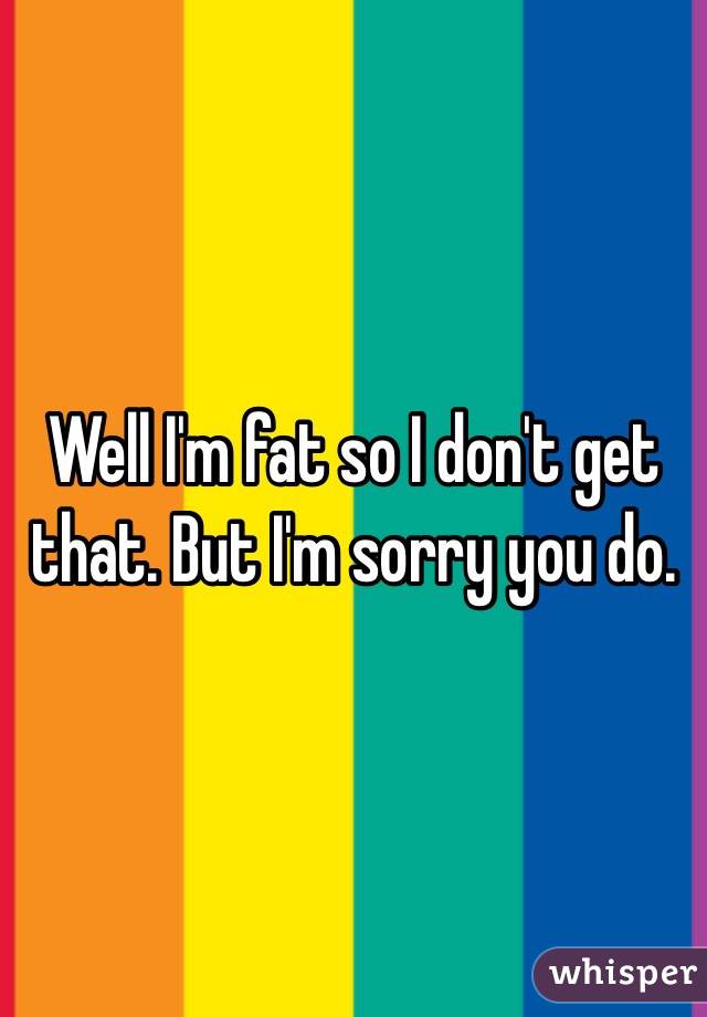 Well I'm fat so I don't get that. But I'm sorry you do. 