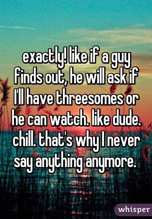 exactly! like if a guy finds out, he will ask if I'll have threesomes or he can watch. like dude. chill. that's why I never say anything anymore. 