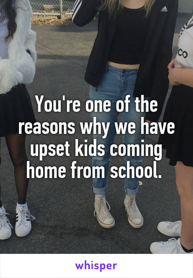 You're one of the reasons why we have upset kids coming home from school. 