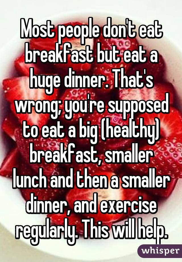 Most people don't eat breakfast but eat a huge dinner. That's wrong; you're supposed to eat a big (healthy) breakfast, smaller lunch and then a smaller dinner, and exercise regularly. This will help.