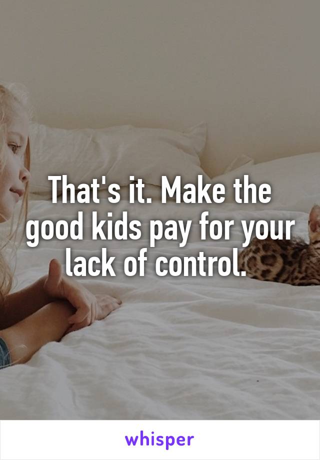 That's it. Make the good kids pay for your lack of control. 