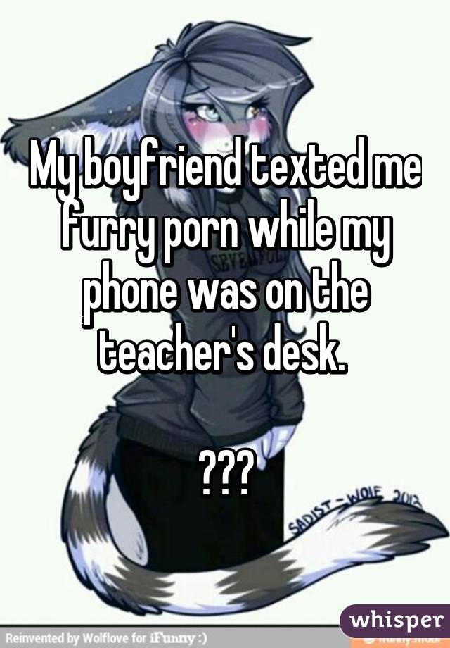 My boyfriend texted me furry porn while my phone was on the teacher's desk. 

😳😅😂