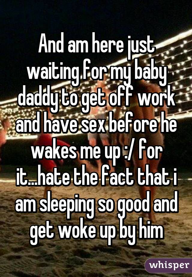 And am here just waiting for my baby daddy to get off work and have sex before he wakes me up :/ for it...hate the fact that i am sleeping so good and get woke up by him