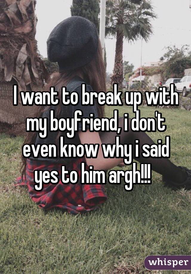 I want to break up with my boyfriend, i don't even know why i said yes to him argh!!!  