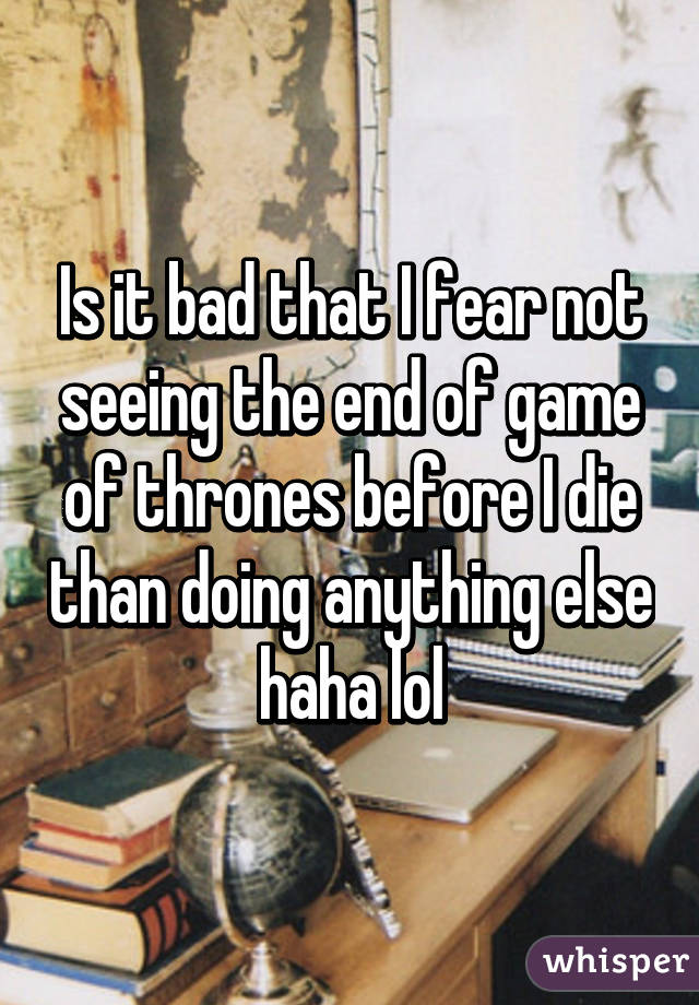 Is it bad that I fear not seeing the end of game of thrones before I die than doing anything else haha lol