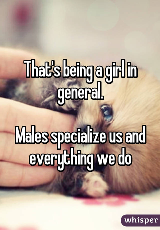 That's being a girl in general.

Males specialize us and everything we do