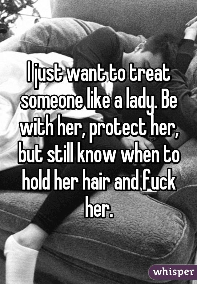 I just want to treat someone like a lady. Be with her, protect her, but still know when to hold her hair and fuck her.