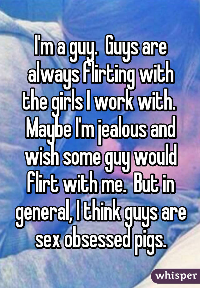 I'm a guy.  Guys are always flirting with the girls I work with.  Maybe I'm jealous and wish some guy would flirt with me.  But in general, I think guys are sex obsessed pigs.