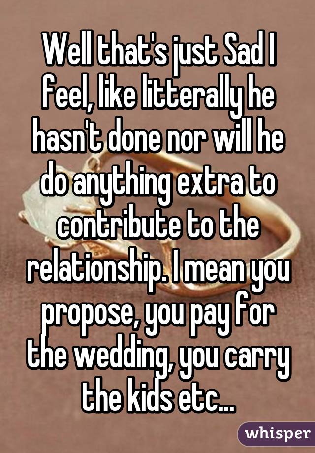 Well that's just Sad I feel, like litterally he hasn't done nor will he do anything extra to contribute to the relationship. I mean you propose, you pay for the wedding, you carry the kids etc...