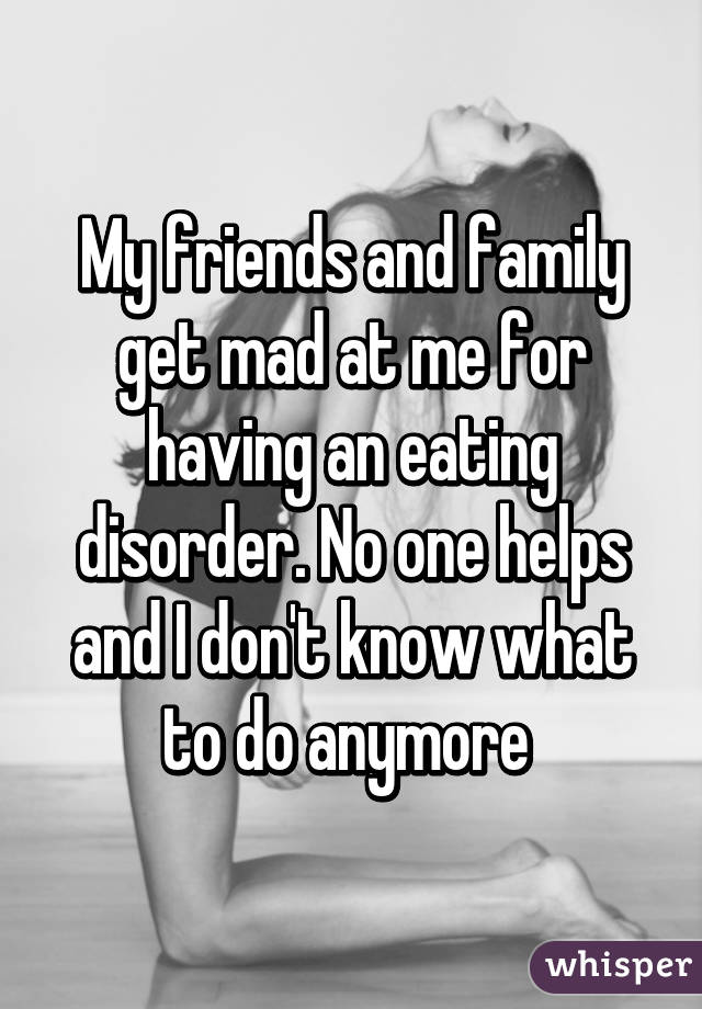 My friends and family get mad at me for having an eating disorder. No one helps and I don't know what to do anymore 