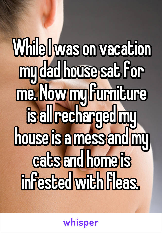 While I was on vacation my dad house sat for me. Now my furniture is all recharged my house is a mess and my cats and home is infested with fleas. 