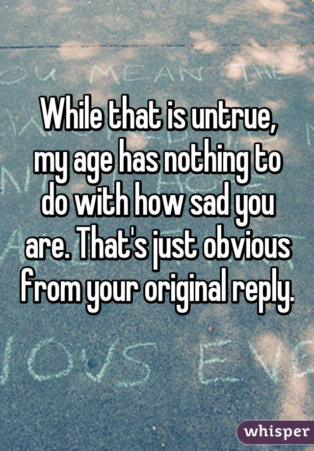 While that is untrue, my age has nothing to do with how sad you are. That's just obvious from your original reply. 