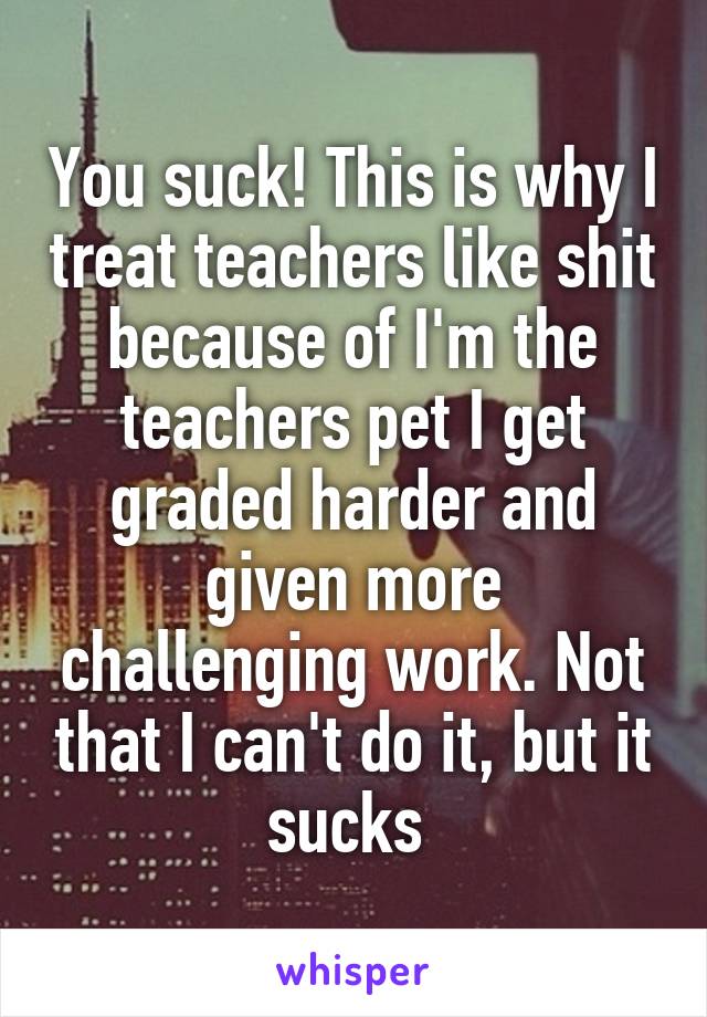 You suck! This is why I treat teachers like shit because of I'm the teachers pet I get graded harder and given more challenging work. Not that I can't do it, but it sucks 