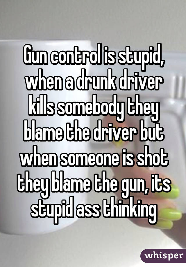 Gun control is stupid, when a drunk driver kills somebody they blame the driver but when someone is shot they blame the gun, its stupid ass thinking