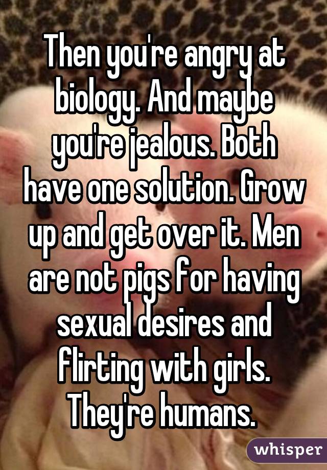 Then you're angry at biology. And maybe you're jealous. Both have one solution. Grow up and get over it. Men are not pigs for having sexual desires and flirting with girls. They're humans. 