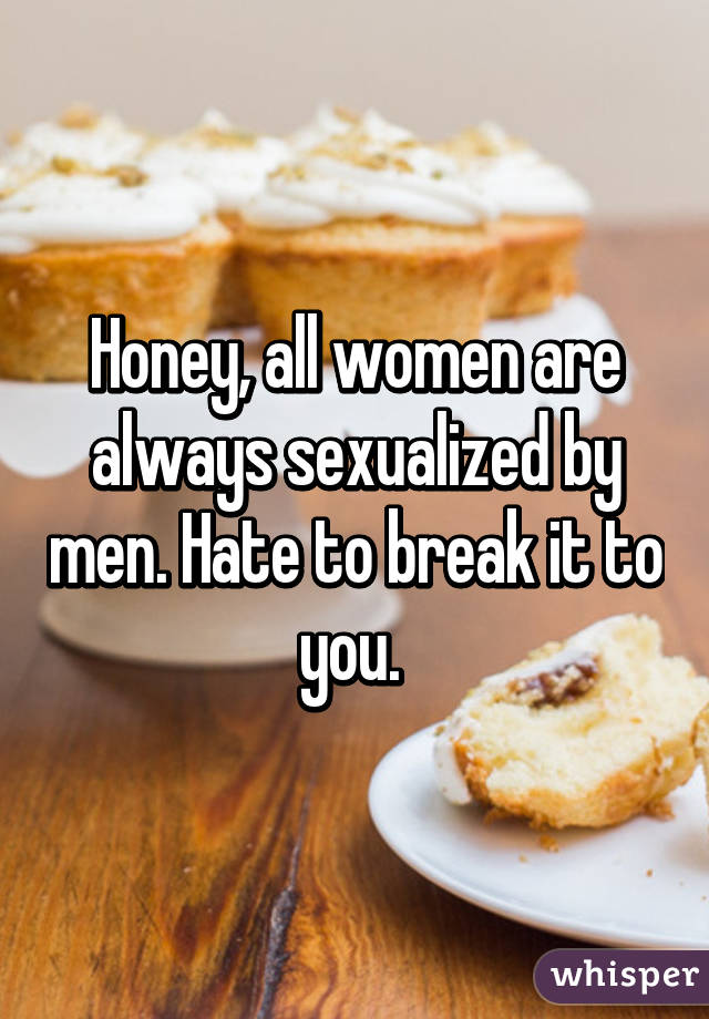 Honey, all women are always sexualized by men. Hate to break it to you. 