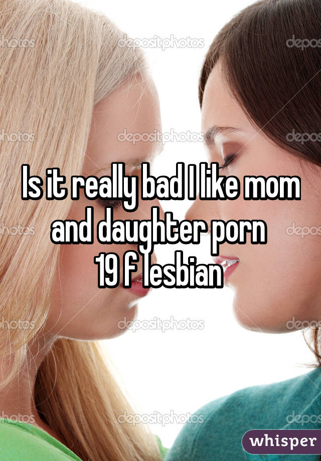Is it really bad I like mom and daughter porn 
19 f lesbian 