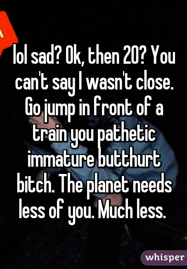 lol sad? Ok, then 20? You can't say I wasn't close. Go jump in front of a train you pathetic immature butthurt bitch. The planet needs less of you. Much less. 