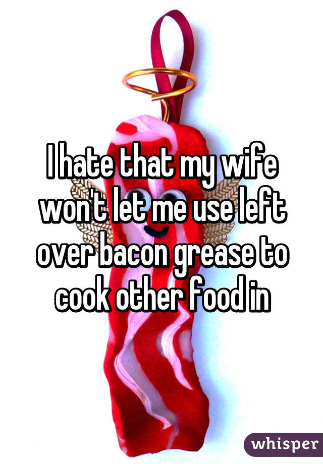 I hate that my wife won't let me use left over bacon grease to cook other food in