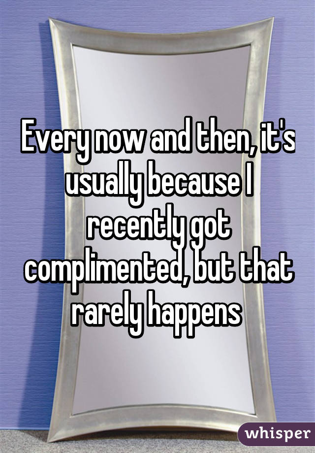 Every now and then, it's usually because I recently got complimented, but that rarely happens 