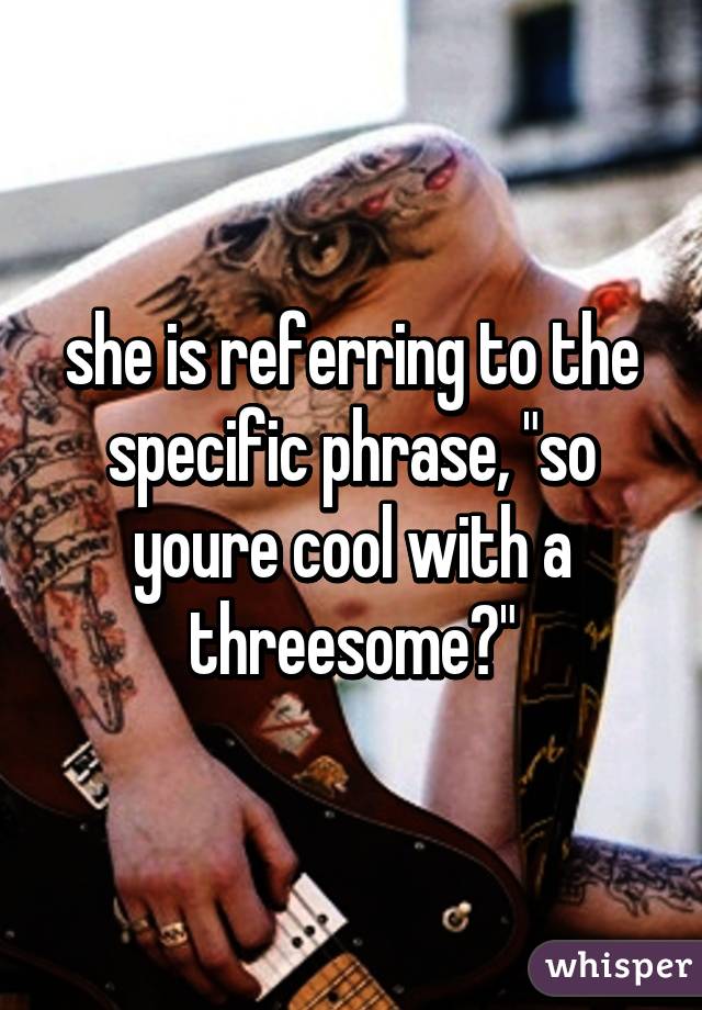 she is referring to the specific phrase, "so youre cool with a threesome?"