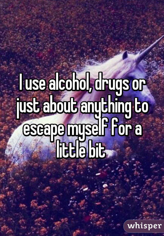 I use alcohol, drugs or just about anything to escape myself for a little bit 