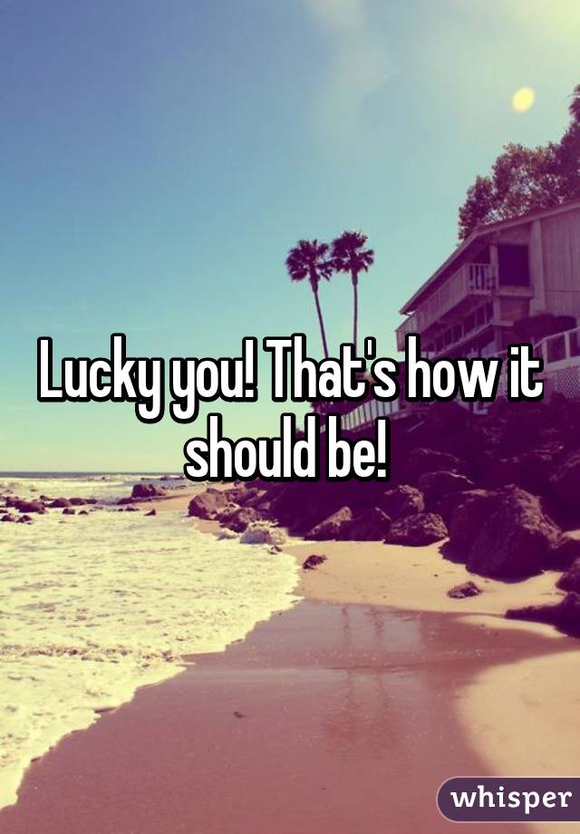 Lucky you! That's how it should be! 