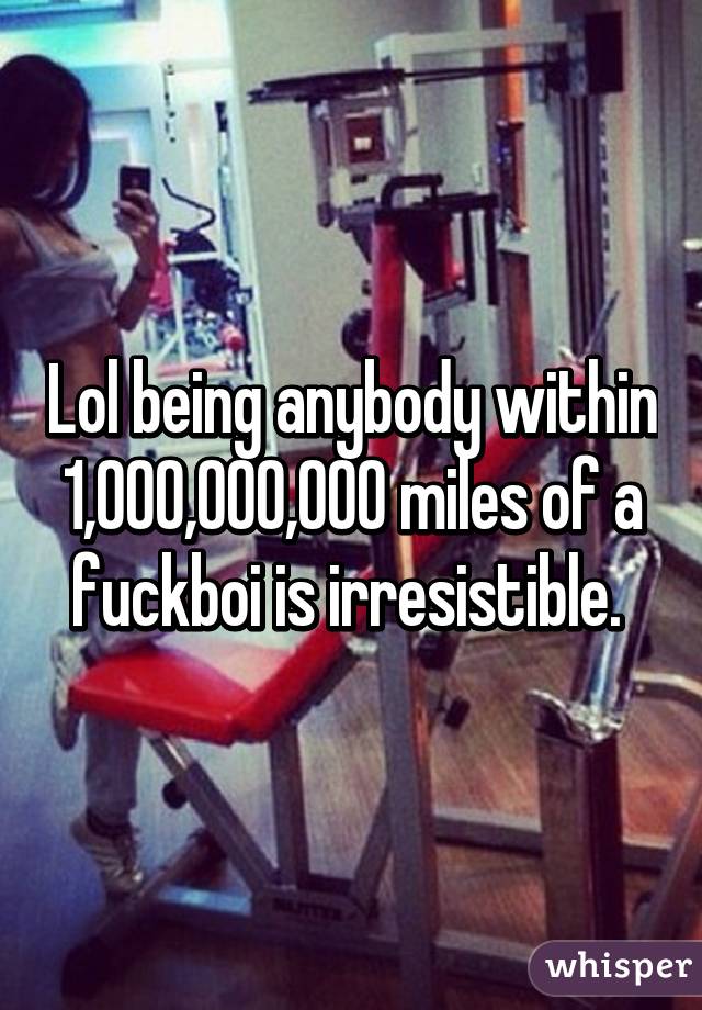 Lol being anybody within 1,000,000,000 miles of a fuckboi is irresistible. 