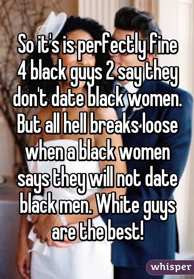 So it's is perfectly fine 4 black guys 2 say they don't date black women. But all hell breaks loose when a black women says they will not date black men. White guys are the best!