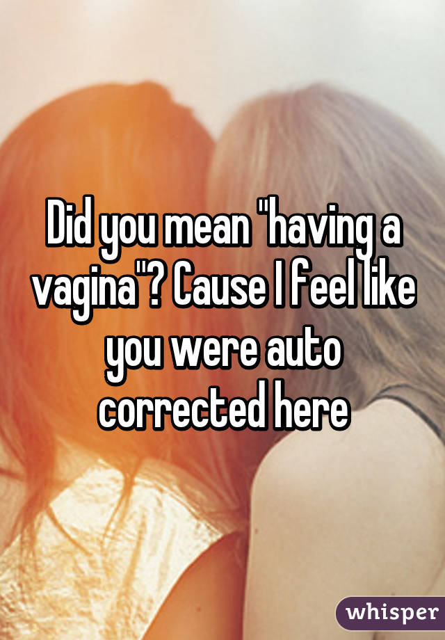 Did you mean "having a vagina"? Cause I feel like you were auto corrected here