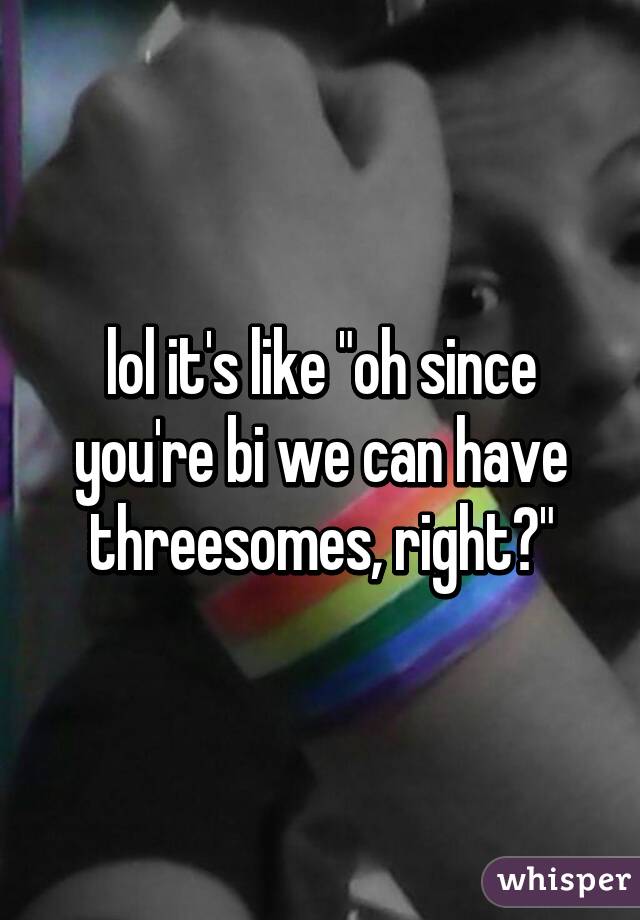 lol it's like "oh since you're bi we can have threesomes, right?"