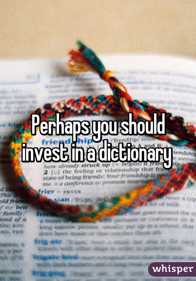 Perhaps you should invest in a dictionary 