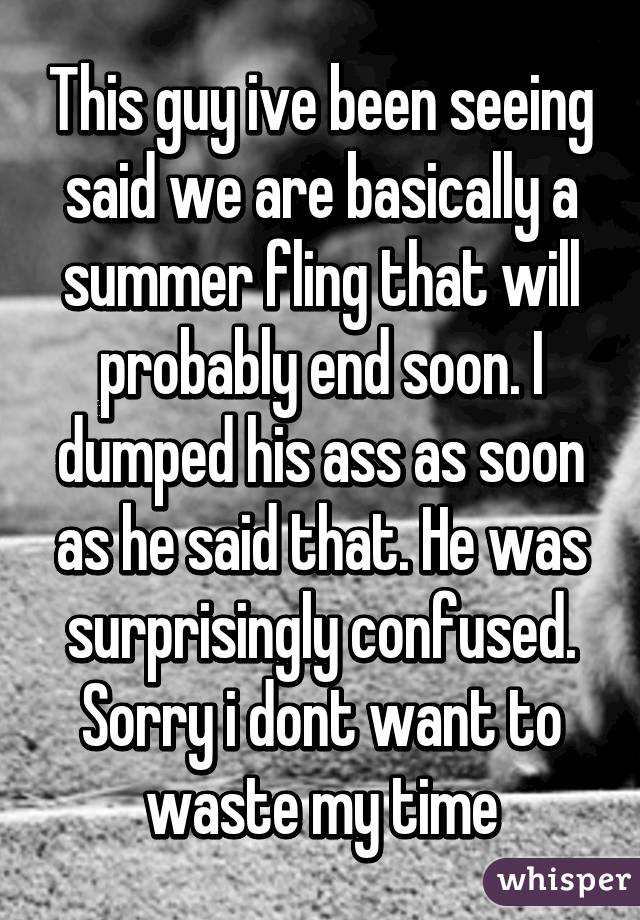 This guy ive been seeing said we are basically a summer fling that will probably end soon. I dumped his ass as soon as he said that. He was surprisingly confused. Sorry i dont want to waste my time