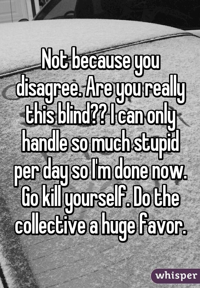 Not because you disagree. Are you really this blind?? I can only handle so much stupid per day so I'm done now. Go kill yourself. Do the collective a huge favor.