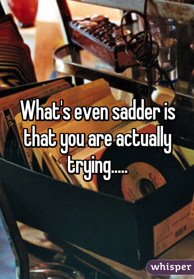 What's even sadder is that you are actually trying.....