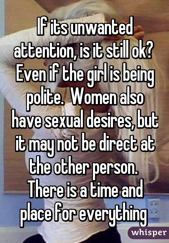 If its unwanted attention, is it still ok?  Even if the girl is being polite.  Women also have sexual desires, but it may not be direct at the other person.  There is a time and place for everything 