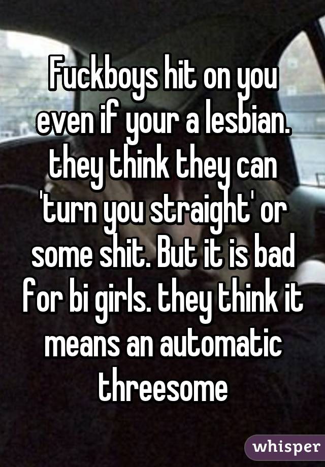 Fuckboys hit on you even if your a lesbian. they think they can 'turn you straight' or some shit. But it is bad for bi girls. they think it means an automatic threesome