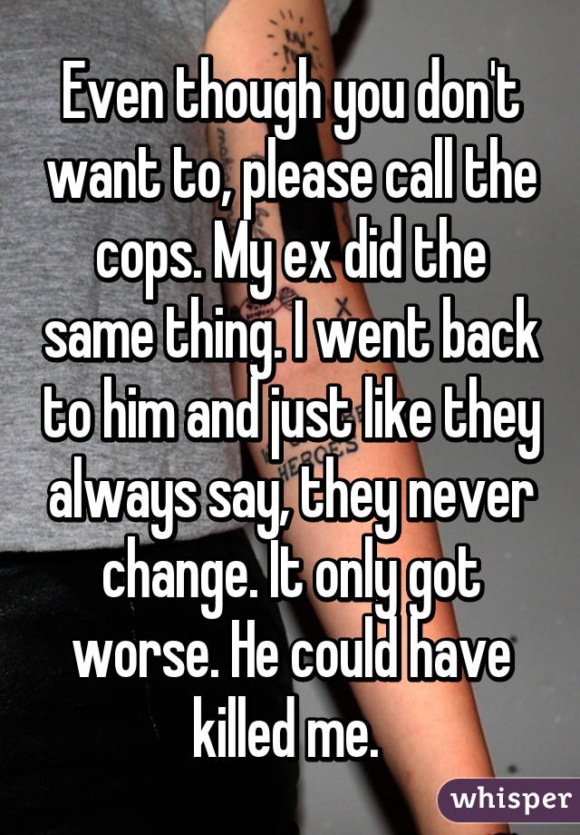 Even though you don't want to, please call the cops. My ex did the same thing. I went back to him and just like they always say, they never change. It only got worse. He could have killed me. 