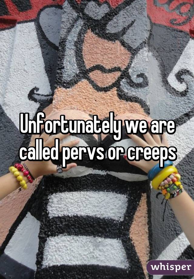 Unfortunately we are called pervs or creeps
