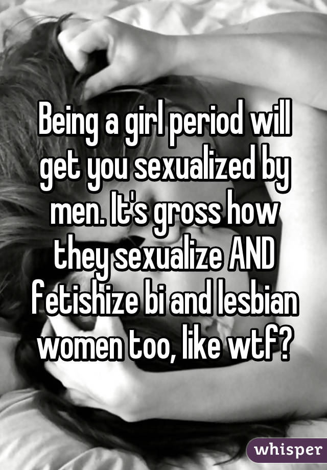 Being a girl period will get you sexualized by men. It's gross how they sexualize AND fetishize bi and lesbian women too, like wtf?