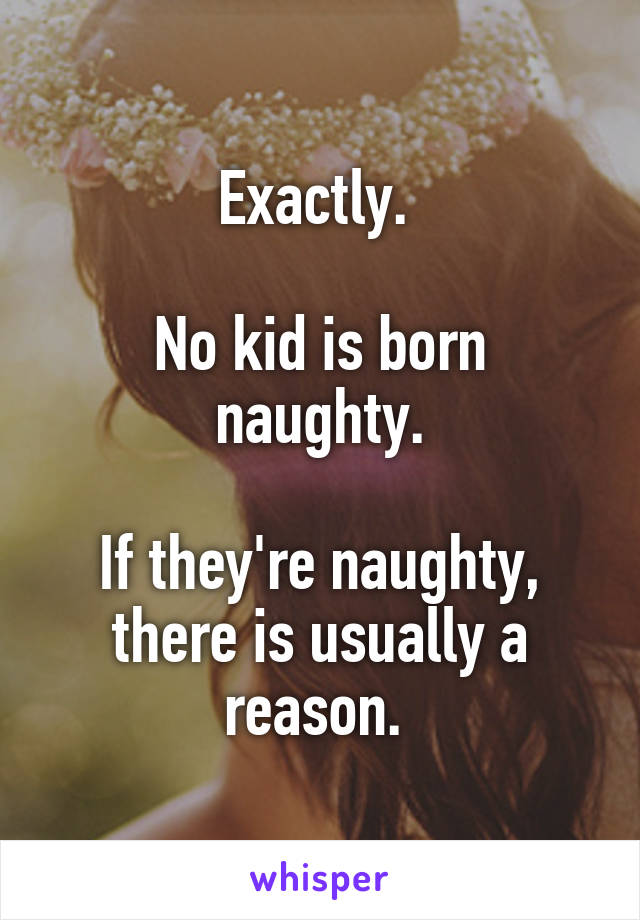 Exactly. 

No kid is born naughty.

If they're naughty, there is usually a reason. 