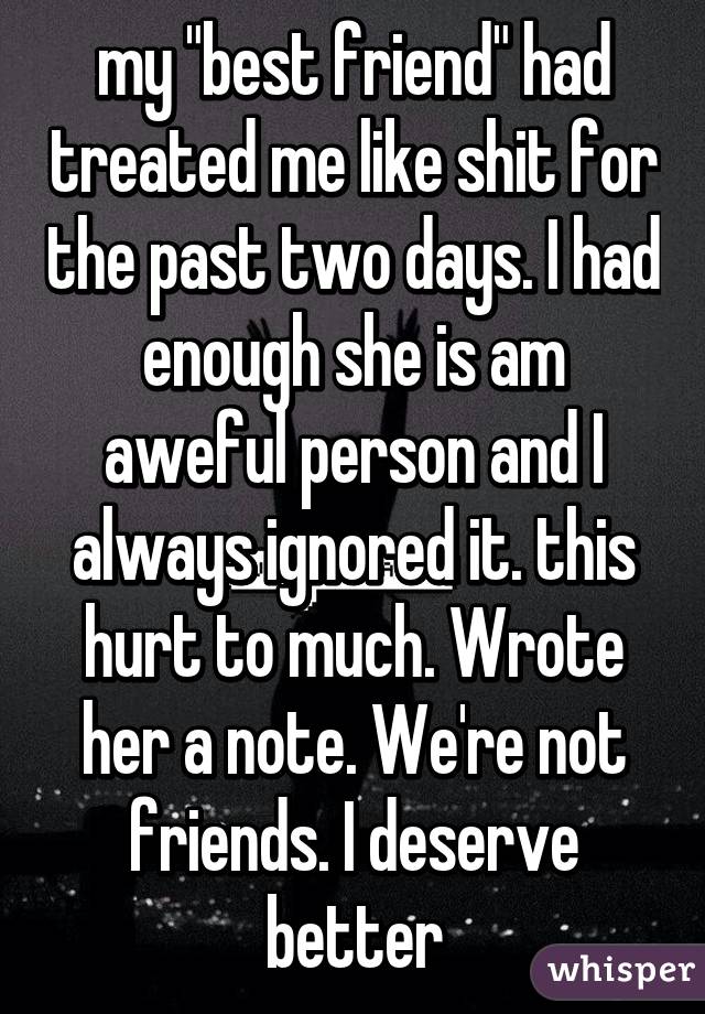 my "best friend" had treated me like shit for the past two days. I had enough she is am aweful person and I always ignored it. this hurt to much. Wrote her a note. We're not friends. I deserve better